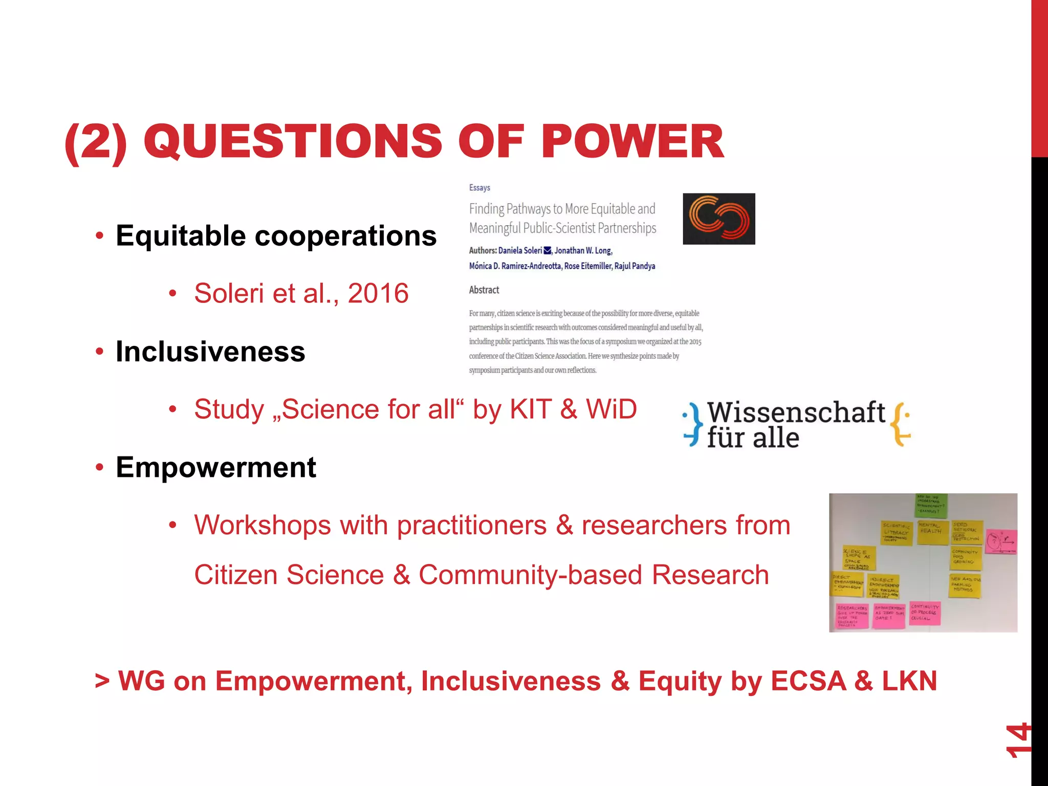 (2) QUESTIONS OF POWER
• Equitable cooperations
• Soleri et al., 2016
• Inclusiveness
• Study „Science for all“ by KIT & WiD
• Empowerment
• Workshops with practitioners & researchers from
Citizen Science & Community-based Research
> WG on Empowerment, Inclusiveness & Equity by ECSA & LKN
14
 