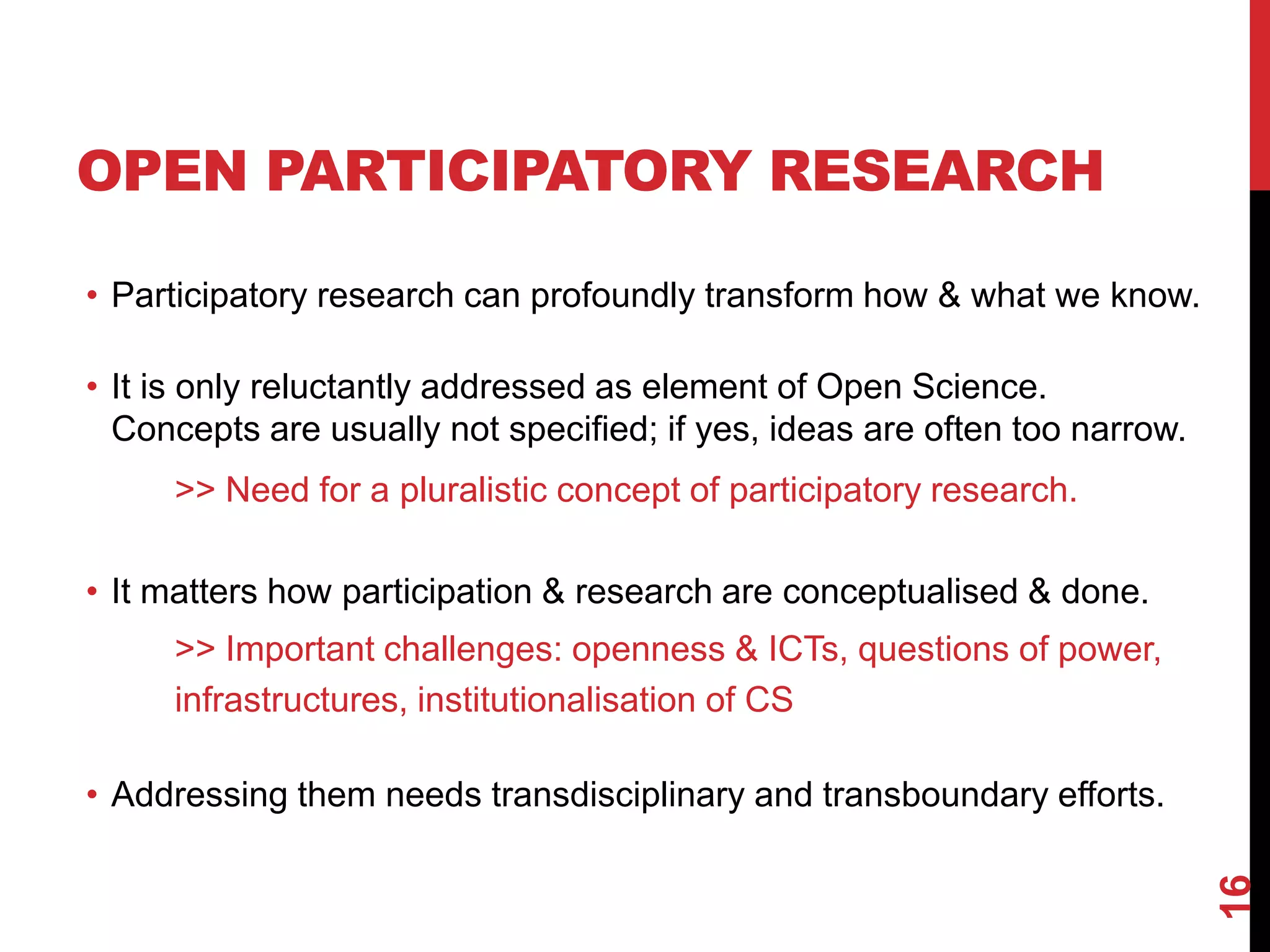 • Participatory research can profoundly transform how & what we know.
• It is only reluctantly addressed as element of Open Science.
Concepts are usually not specified; if yes, ideas are often too narrow.
>> Need for a pluralistic concept of participatory research.
• It matters how participation & research are conceptualised & done.
>> Important challenges: openness & ICTs, questions of power,
infrastructures, institutionalisation of CS
• Addressing them needs transdisciplinary and transboundary efforts.
16
OPEN PARTICIPATORY RESEARCH
 