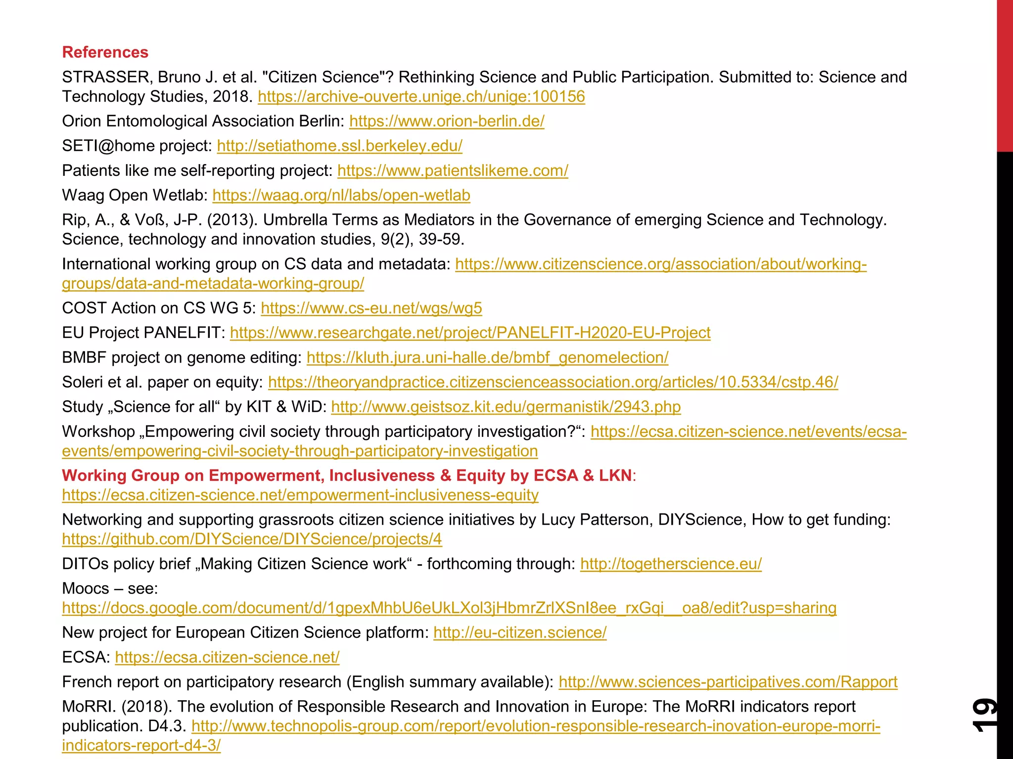 References
STRASSER, Bruno J. et al. "Citizen Science"? Rethinking Science and Public Participation. Submitted to: Science and
Technology Studies, 2018. https://archive-ouverte.unige.ch/unige:100156
Orion Entomological Association Berlin: https://www.orion-berlin.de/
SETI@home project: http://setiathome.ssl.berkeley.edu/
Patients like me self-reporting project: https://www.patientslikeme.com/
Waag Open Wetlab: https://waag.org/nl/labs/open-wetlab
Rip, A., & Voß, J-P. (2013). Umbrella Terms as Mediators in the Governance of emerging Science and Technology.
Science, technology and innovation studies, 9(2), 39-59.
International working group on CS data and metadata: https://www.citizenscience.org/association/about/working-
groups/data-and-metadata-working-group/
COST Action on CS WG 5: https://www.cs-eu.net/wgs/wg5
EU Project PANELFIT: https://www.researchgate.net/project/PANELFIT-H2020-EU-Project
BMBF project on genome editing: https://kluth.jura.uni-halle.de/bmbf_genomelection/
Soleri et al. paper on equity: https://theoryandpractice.citizenscienceassociation.org/articles/10.5334/cstp.46/
Study „Science for all“ by KIT & WiD: http://www.geistsoz.kit.edu/germanistik/2943.php
Workshop „Empowering civil society through participatory investigation?“: https://ecsa.citizen-science.net/events/ecsa-
events/empowering-civil-society-through-participatory-investigation
Working Group on Empowerment, Inclusiveness & Equity by ECSA & LKN:
https://ecsa.citizen-science.net/empowerment-inclusiveness-equity
Networking and supporting grassroots citizen science initiatives by Lucy Patterson, DIYScience, How to get funding:
https://github.com/DIYScience/DIYScience/projects/4
DITOs policy brief „Making Citizen Science work“ - forthcoming through: http://togetherscience.eu/
Moocs – see:
https://docs.google.com/document/d/1gpexMhbU6eUkLXol3jHbmrZrlXSnI8ee_rxGqi__oa8/edit?usp=sharing
New project for European Citizen Science platform: http://eu-citizen.science/
ECSA: https://ecsa.citizen-science.net/
French report on participatory research (English summary available): http://www.sciences-participatives.com/Rapport
MoRRI. (2018). The evolution of Responsible Research and Innovation in Europe: The MoRRI indicators report
publication. D4.3. http://www.technopolis-group.com/report/evolution-responsible-research-inovation-europe-morri-
indicators-report-d4-3/
19
 