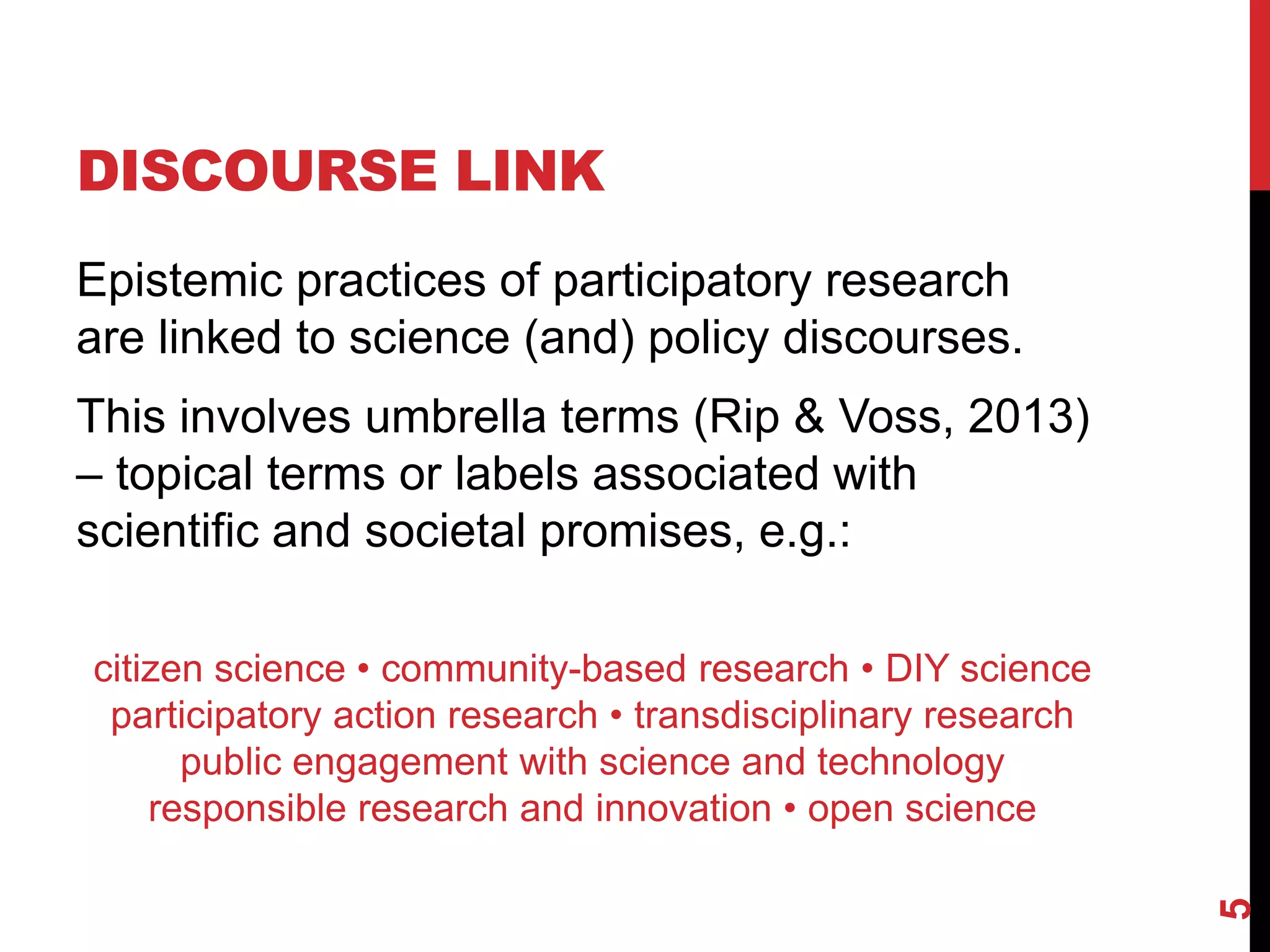 DISCOURSE LINK
Epistemic practices of participatory research
are linked to science (and) policy discourses.
This involves umbrella terms (Rip & Voss, 2013)
– topical terms or labels associated with
scientific and societal promises, e.g.:
citizen science • community-based research • DIY science
participatory action research • transdisciplinary research
public engagement with science and technology
responsible research and innovation • open science
5
 