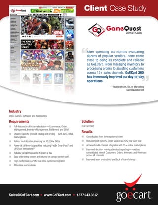 Client Case Study




                                                                           After spending six months evaluating
                                                                           dozens of popular vendors, none came
                                                                           close to being as complete and reliable
                                                                           as GoECart. From managing inventory to
                                                                           processing orders to assisting customers
                                                                           across 15+ sales channels, GoECart 360
                                                                           has immensely improved our day-to-day
                                                                           operations.
                                                                                                   — Margaret Kim, Dir. of Marketing
                                                                                                                 GameQuestDirect




Industry
Video Games, Software and Accessories

Requirements                                                          Solution
n	 Full-featured multi-channel solution — Ecommerce, Order            GoECart 360
   Management, Inventory Management, Fulfillment, and CRM
                                                                      Results
n	 Channel-specific product catalog and pricing — B2B, B2C, retail,
   marketplaces                                                       n	 Consolidated from three systems to one
n	 Robust multi-location inventory for 10,000+ SKUs                   n	 Reduced cost by 65%, order volume up 20% year over year
n	 Powerful fulfillment capabilities including FedEx SmartPost® and   n	 Achieved multi-channel integration with 15+ online marketplaces
   UPS Mail Innovations®                                              n	 Improved decision making via robust reporting­ — now has
n	 Reliably handle thousands of orders a day                             consolidated view of Customers, Orders, Inventory, and Revenues
                                                                         across all channels
n	 Easy order entry system and returns for contact center staff
                                                                      n	 Improved team productivity and back office efficiency
n	 High-performance API for real-time, systems integration
n	 Affordable and scalable




Sales@GoECart.com  • www.GoECart.com • 1.877.243.3612
 