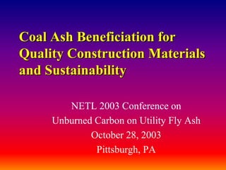 Coal AshCoal Ash BeneficiationBeneficiation forfor
Quality Construction MaterialsQuality Construction Materials
and Sustainabilityand Sustainability
NETL 2003 Conference on
Unburned Carbon on Utility Fly Ash
October 28, 2003
Pittsburgh, PA
 
