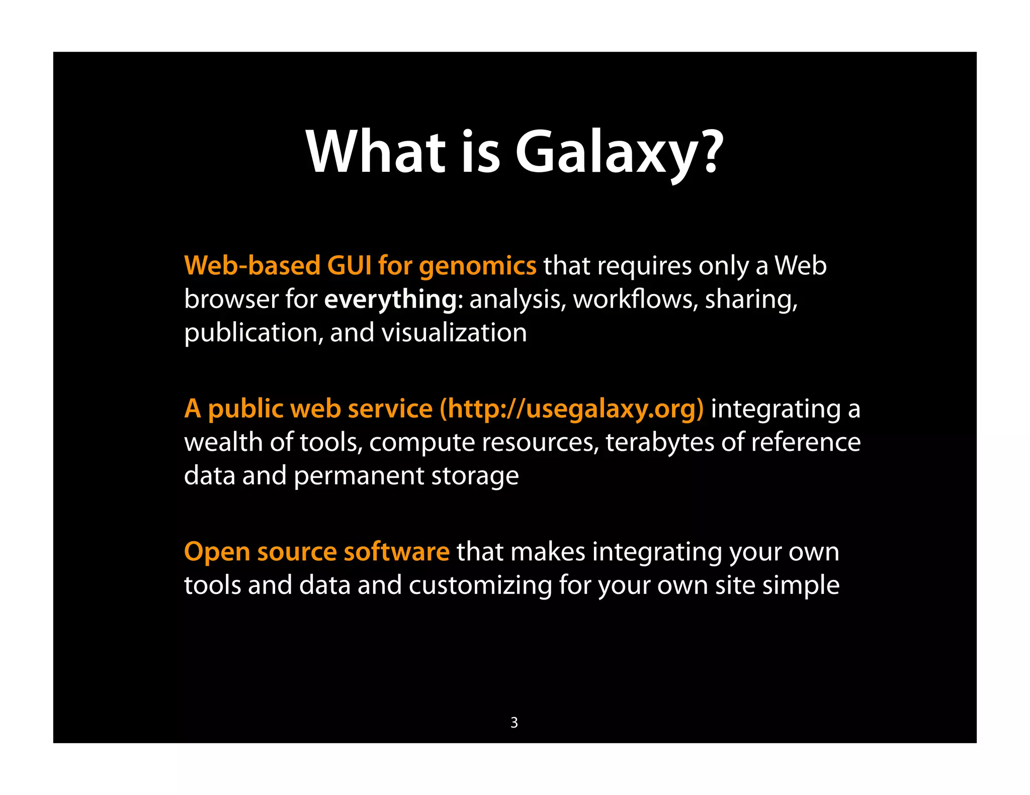 What is Galaxy?
Web-based GUI for genomics that requires only a Web
browser for everything: analysis, workﬂows, sharing,
publication, and visualization

A public web service (http://usegalaxy.org) integrating a
wealth of tools, compute resources, terabytes of reference
data and permanent storage

Open source software that makes integrating your own
tools and data and customizing for your own site simple



                           3
 