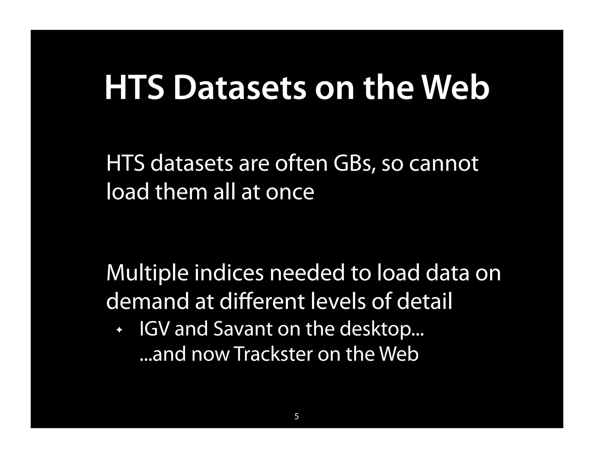 HTS Datasets on the Web
HTS datasets are often GBs, so cannot
load them all at once


Multiple indices needed to load data on
demand at diﬀerent levels of detail
✦   IGV and Savant on the desktop...
    ...and now Trackster on the Web

                     5
 
