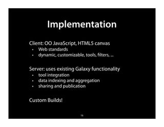 Implementation
Client: OO JavaScript, HTML5 canvas
 ✦   Web standards
 ✦   dynamic, customizable, tools, ﬁlters, ...

Server: uses existing Galaxy functionality
 ✦   tool integration
 ✦   data indexing and aggregation
 ✦   sharing and publication


Custom Builds!

                            16
 