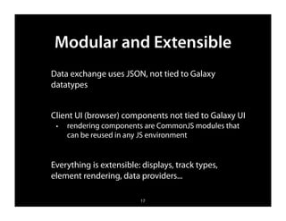 Modular and Extensible
Data exchange uses JSON, not tied to Galaxy
datatypes


Client UI (browser) components not tied to Galaxy UI
 ✦   rendering components are CommonJS modules that
     can be reused in any JS environment


Everything is extensible: displays, track types,
element rendering, data providers...

                         17
 