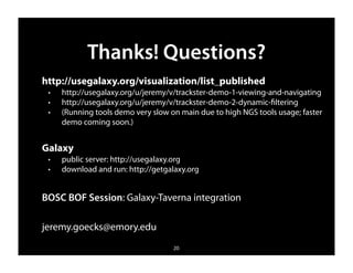 Thanks! Questions?
http://usegalaxy.org/visualization/list_published
 ✦   http://usegalaxy.org/u/jeremy/v/trackster-demo-1-viewing-and-navigating
 ✦   http://usegalaxy.org/u/jeremy/v/trackster-demo-2-dynamic-ﬁltering
 ✦   (Running tools demo very slow on main due to high NGS tools usage; faster
     demo coming soon.)


Galaxy
 ✦   public server: http://usegalaxy.org
 ✦   download and run: http://getgalaxy.org


BOSC BOF Session: Galaxy-Taverna integration

jeremy.goecks@emory.edu
                                    20
 