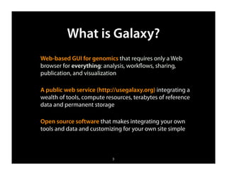 What is Galaxy?
Web-based GUI for genomics that requires only a Web
browser for everything: analysis, workﬂows, sharing,
publication, and visualization

A public web service (http://usegalaxy.org) integrating a
wealth of tools, compute resources, terabytes of reference
data and permanent storage

Open source software that makes integrating your own
tools and data and customizing for your own site simple



                           3
 