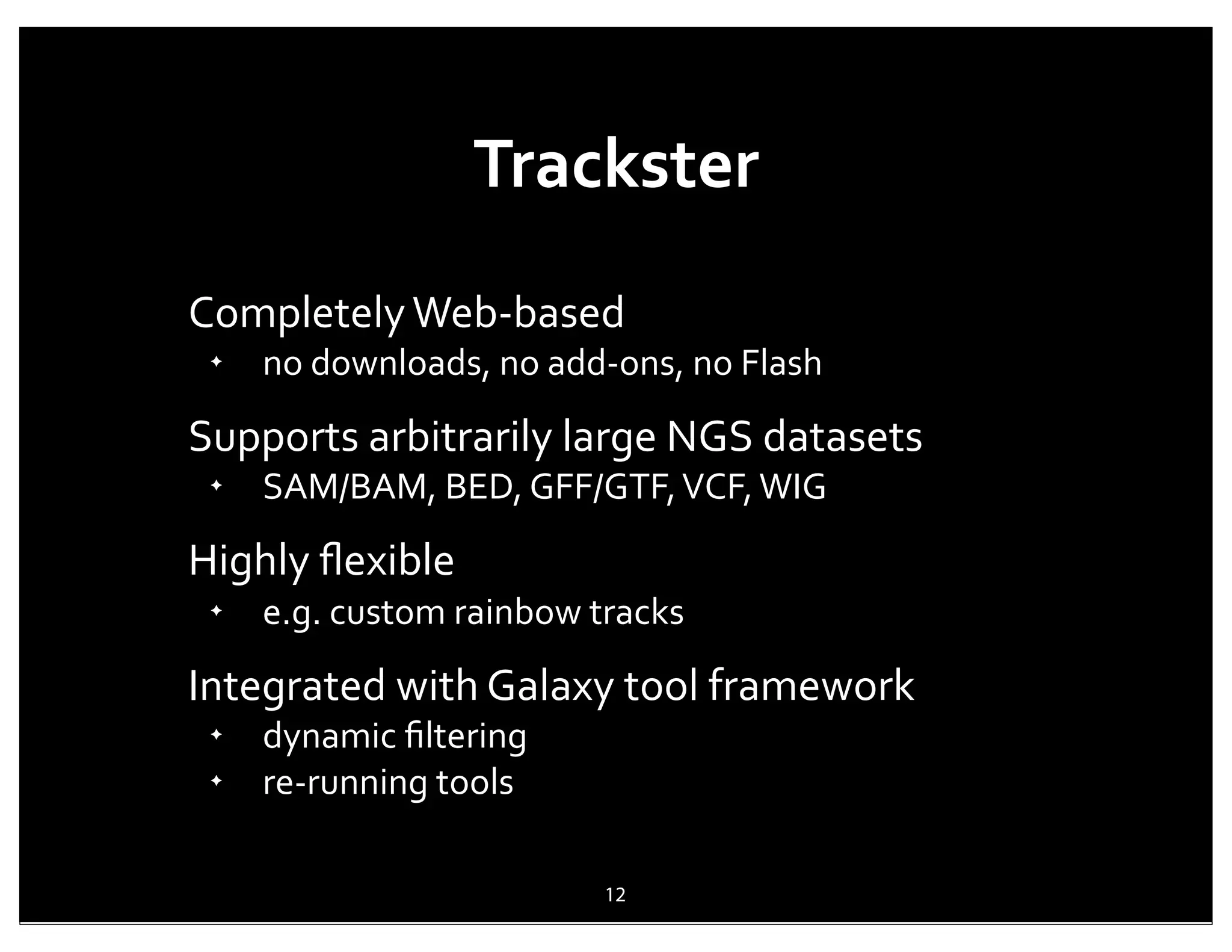 Trackster
Completely	
  Web-­‐based
 ✦
     no	
  downloads,	
  no	
  add-­‐ons,	
  no	
  Flash

Supports	
  arbitrarily	
  large	
  NGS	
  datasets
 ✦
     SAM/BAM,	
  BED,	
  GFF/GTF,	
  VCF,	
  WIG

Highly	
  ﬂexible
 ✦
     e.g.	
  custom	
  rainbow	
  tracks

Integrated	
  with	
  Galaxy	
  tool	
  framework
 ✦
     dynamic	
  ﬁltering
 ✦
     re-­‐running	
  tools

                                    12
 