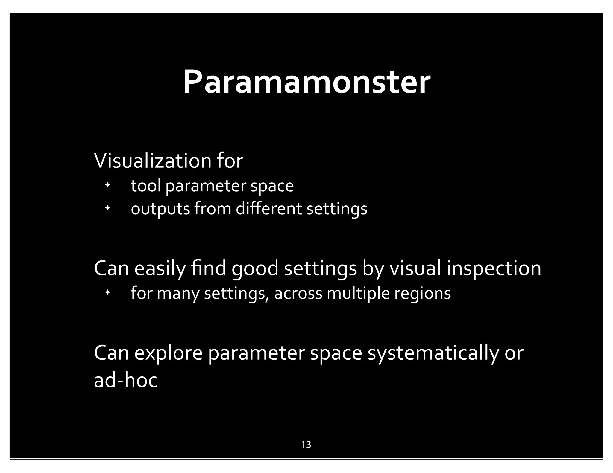 Paramamonster

Visualization	
  for
 ✦
     tool	
  parameter	
  space
 ✦
     outputs	
  from	
  diﬀerent	
  settings


Can	
  easily	
  ﬁnd	
  good	
  settings	
  by	
  visual	
  inspection
 ✦
     for	
  many	
  settings,	
  across	
  multiple	
  regions


Can	
  explore	
  parameter	
  space	
  systematically	
  or	
  
ad-­‐hoc

                                   13
 