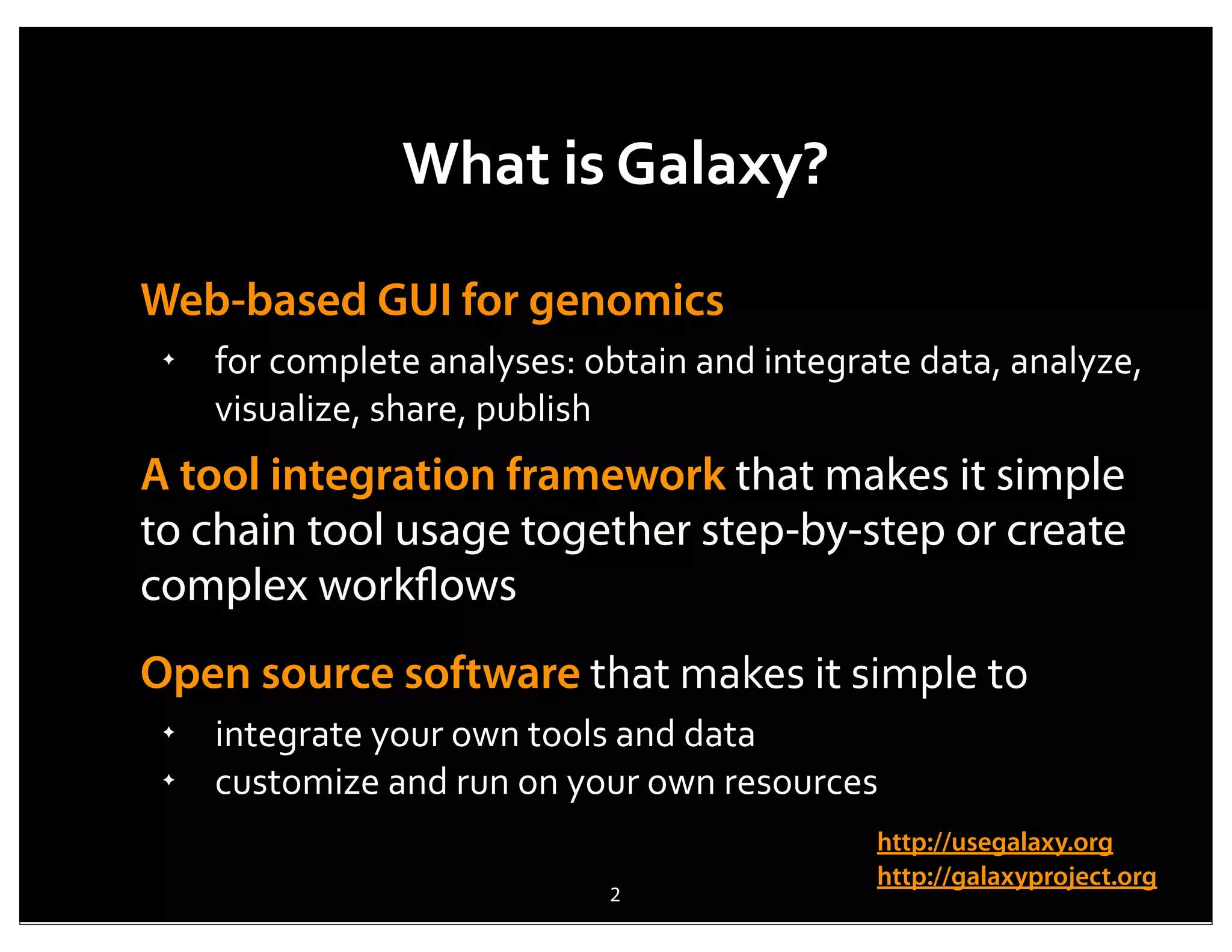What	
  is	
  Galaxy?

Web-based GUI for genomics
 ✦
     for	
  complete	
  analyses:	
  obtain	
  and	
  integrate	
  data,	
  analyze,	
  
     visualize,	
  share,	
  publish
A tool integration framework that makes it simple
to chain tool usage together step-by-step or create
complex workﬂows
Open source software	
  that	
  makes	
  it	
  simple	
  to	
  
 ✦
     integrate	
  your	
  own	
  tools	
  and	
  data
 ✦
     customize	
  and	
  run	
  on	
  your	
  own	
  resources
                                                               http://usegalaxy.org
                                                               http://galaxyproject.org
                                       2
 