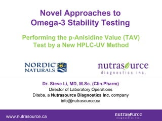 Novel Approaches to
Omega-3 Stability Testing
Performing the p-Anisidine Value (TAV)
Test by a New HPLC-UV Method

Dr. Steve Li, MD, M.Sc. (Clin.Pharm)
Director of Laboratory Operations
Diteba, a Nutrasource Diagnostics Inc. company
info@nutrasource.ca

www.nutrasource.ca

 