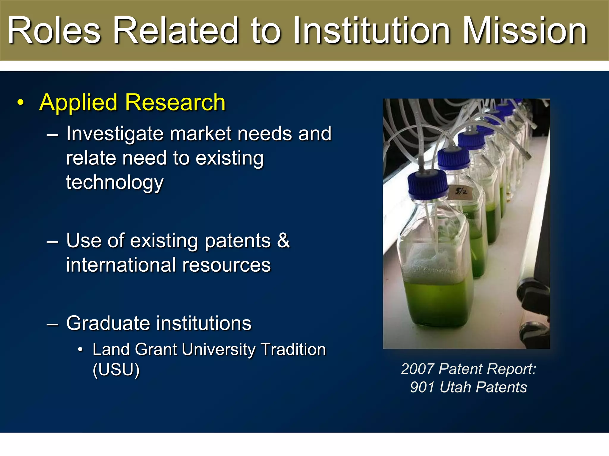 Roles Related to Institution MissionApplied ResearchInvestigate market needs and relate need to existing technologyUse of existing patents & international resourcesGraduate institutionsLand Grant University Tradition (USU)2007 Patent Report:901 Utah Patents