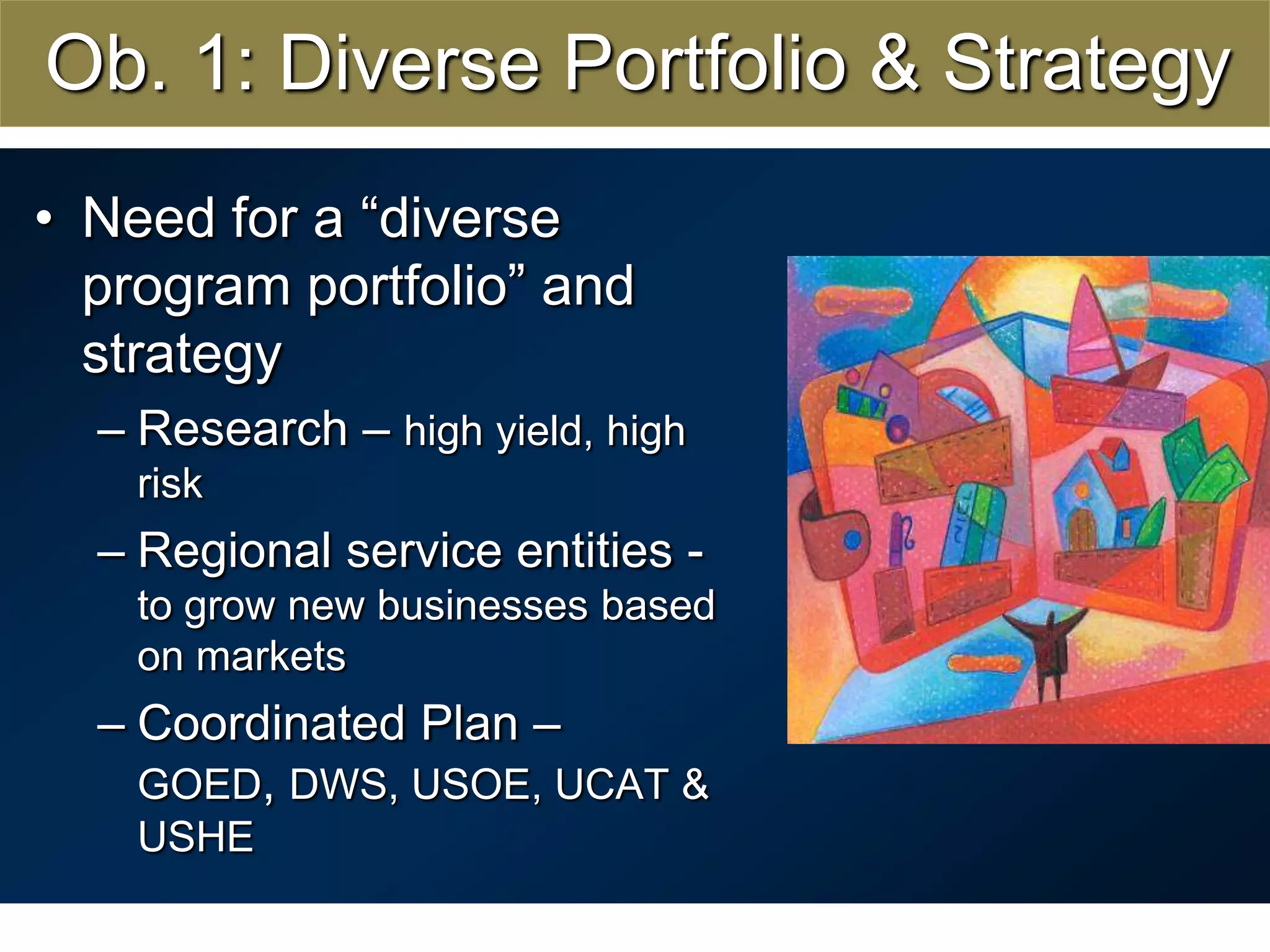 Ob. 1: Diverse Portfolio & StrategyNeed for a “diverse  program portfolio” and strategyResearch – high yield, high riskRegional service entities -to grow new businesses based on marketsCoordinated Plan – GOED, DWS, USOE, UCAT & USHE