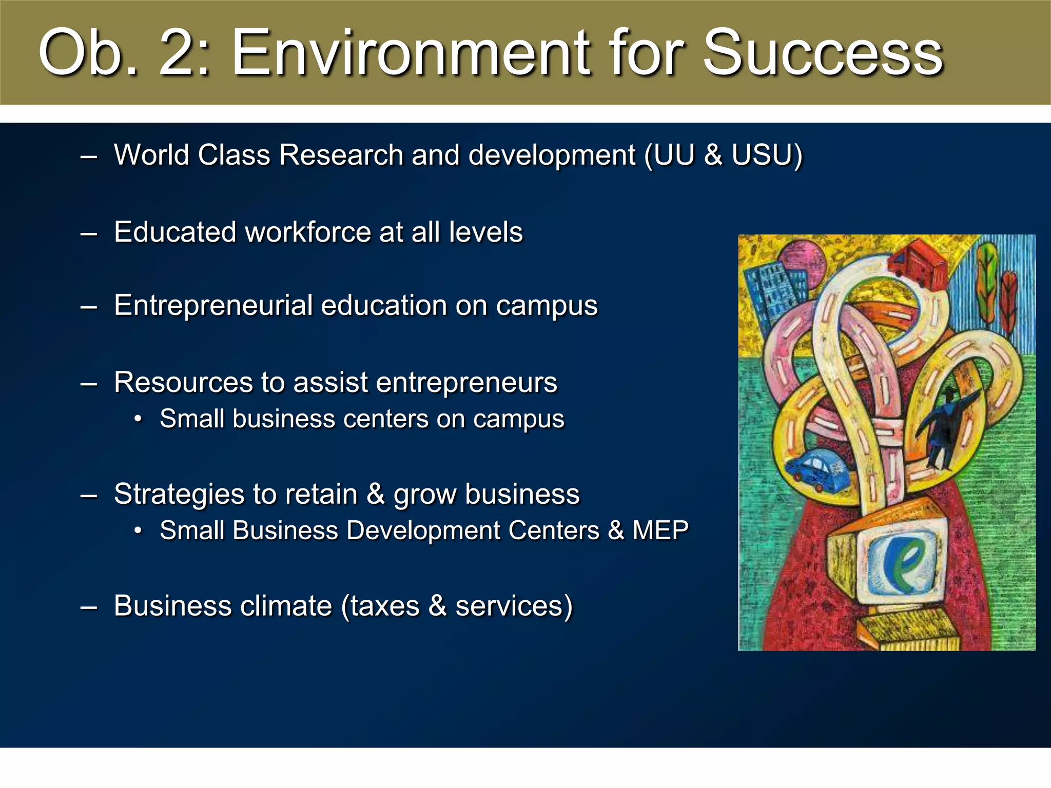 Ob. 2: Environment for SuccessWorld Class Research and development (UU & USU)Educated workforce at all levelsEntrepreneurial education on campusResources to assist entrepreneursSmall business centers on campusStrategies to retain & grow business Small Business Development Centers & MEPBusiness climate (taxes & services)