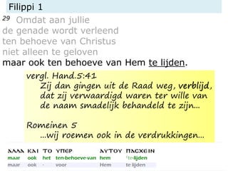Filippi 1
29 Omdat aan jullie
de genade wordt verleend
ten behoeve van Christus
niet alleen te geloven
maar ook ten behoeve van Hem te lijden.
vergl. Hand.5:41
Zij dan gingen uit de Raad weg, verblijd,
dat zij verwaardigd waren ter wille van
de naam smadelijk behandeld te zijn...
Romeinen 5
...wij roemen ook in de verdrukkingen...
 