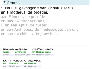 Filémon 1
1 Paulus, gevangene van Christus Jezus
en Timotheüs, de broeder,
aan Filémon, de geliefde
en medewerker van ons,
2 en aan Apfia, de zuster
en aan Archippus, de medesoldaat van ons
en aan de ekklesia in jouw huis
 