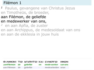 Filémon 1
1 Paulus, gevangene van Christus Jezus
en Timotheüs, de broeder,
aan Filémon, de geliefde
en medewerker van ons,
2 en aan Apfia, de zuster
en aan Archippus, de medesoldaat van ons
en aan de ekklesia in jouw huis
 