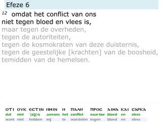 Efeze 6
12 omdat het conflict van ons
niet tegen bloed en vlees is,
maar tegen de overheden,
tegen de autoriteiten,
tegen de kosmokraten van deze duisternis,
tegen de geestelijke [krachten] van de boosheid,
temidden van de hemelsen.
 