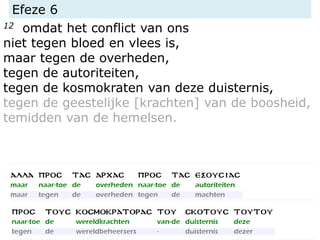 Efeze 6
12 omdat het conflict van ons
niet tegen bloed en vlees is,
maar tegen de overheden,
tegen de autoriteiten,
tegen de kosmokraten van deze duisternis,
tegen de geestelijke [krachten] van de boosheid,
temidden van de hemelsen.
 