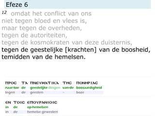 Efeze 6
12 omdat het conflict van ons
niet tegen bloed en vlees is,
maar tegen de overheden,
tegen de autoriteiten,
tegen de kosmokraten van deze duisternis,
tegen de geestelijke [krachten] van de boosheid,
temidden van de hemelsen.
 