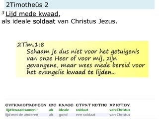 2Timotheüs 2
3 Lijd mede kwaad,
als ideale soldaat van Christus Jezus.
2Tim.1:8
Schaam je dus niet voor het getuigenis
van onze Heer of voor mij, zijn
gevangene, maar wees mede bereid voor
het evangelie kwaad te lijden...
 