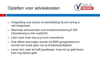 Opletten voor advieskosten
 Vergoeding voor advies en bemiddeling bij een lening is
niet toegestaan
 Maximale advieskosten voor kredietverzekering € 500
(Verzekering is niet verplicht!)
 Leen nooit meer dan je je kunt veroorloven
 Ook offerte aanvragen worden bij BKR geregistreerd en
kunnen ten koste gaan van je kredietwaardigheid
 Lenen kan vaak de helft goedkoper, maar let op geld lenen
kost nog steeds geld.
11
 