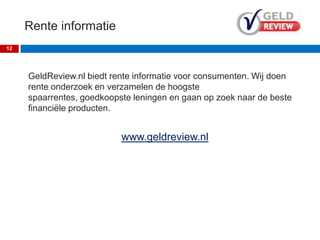 Rente informatie
Over GeldReview
GeldReview.nl biedt rente informatie
voor consumenten. Wij doen rente
onderzoek en verzamelen de hoogste
spaarrentes, goedkoopste leningen en
gaan op zoek naar de beste
verzekeringen.
www.geldreview.nl
12
 