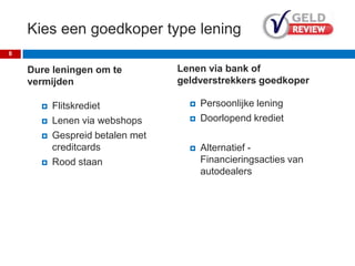 Kies een goedkoper type lening
Dure leningen om te
vermijden
 Flitskrediet
 Lenen via webshops
 Gespreid betalen met
creditcards
 Rood staan
8
Lenen via bank of
geldverstrekkers goedkoper
 Persoonlijke lening
 Doorlopend krediet
 Alternatief -
Financieringsacties van
autodealers
 