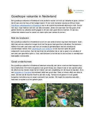 Goedkope vakantie in Nederland
Een goedkope vakantie in Nederland is de perfecte manier om toch op vakantie te gaan, zonder
dat dit een enorme hap uit het budget neemt. Er zijn veel manieren waarop je dit kunt doen.
Goedkope vakantieparken in Nederland​ zijn in dit opzicht bijvoorbeeld altijd erg in trek. Ze zijn
niet duur, maar hebben wel ook van alles te bieden. Zeker ook wanneer met het gezin of de
gehele familie op vakantie wordt gegaan is dit een zeer goed idee te noemen. Er zijn dus
voldoende redenen aan te voeren om deze optie zeer serieus te nemen.
Met de kinderen
Een goedkope vakantie in Nederland is ook om een andere reden nog heel interessant. Vaak
blijkt dat juist een vakantie in eigen land met het gezin heel goed kan uitpakken. De kinderen
hebben het vaak veel meer naar hun zin omdat ze gemakkelijker nieuwe vriendjes en
vriendinnetjes maken. Een​ ​vakantiepark voor kinderen​ is dan dus een optie die goed
onderzocht moet worden. Aan de hand van de activiteiten die er zijn is goed in te schatten of
een park een geschikte optie is. Voor veel kinderen is het feit dat er iets te doen is namelijk een
belangrijke voorwaarde.
Goed onderkomen
Een goedkope vakantie in Nederland betekent natuurlijk niet dat er moet worden bespaard op
het onderkomen. Dit moet wel gewoon van goed niveau zijn. Daarom zijn er een aantal opties
die altijd voorop moeten staan bij het maken van een vergelijking om de keuze te bepalen. Zo is
een ​bungalow in Overijssel​ bijvoorbeeld altijd een goed idee. Daar is immers altijd van alles te
doen. Zonder dat dit duurder hoeft te zijn dan nodig. Terwijl er wel gewoon in een goede
bungalow met alles erop en eraan overnacht kan worden. Dit maakt de vakantie natuurlijk
helemaal compleet voor het gehele gezin.
 