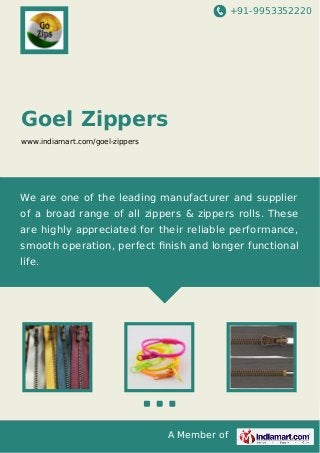 +91-9953352220

Goel Zippers
www.indiamart.com/goel-zippers

We are one of the leading manufacturer and supplier
of a broad range of all zippers & zippers rolls. These
are highly appreciated for their reliable performance,
smooth operation, perfect ﬁnish and longer functional
life.

A Member of

 