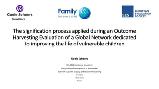 The signification process applied during an Outcome
Harvesting Evaluation of a Global Network dedicated
to improving the life of vulnerable children
Goele Scheers
EES-2016 Conference Maastricht
Using the signification process of SenseMaker
to enrich Outcome Mapping and Outcome Harvesting
30 Sept 2016
14:15h-15:45h
Room 2.7
 