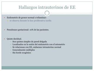 Hallazgos intrauterinos de EE

   Endometrio de grosor normal o trilaminar:
     se observa durante la fase proliferativa tardía




   Pseudosaco gestacional: 10% de las pacientes.



   Quiste decidual.
        Son quistes simples de pared delgada
        Localizados en la unión del endometrio con el miometrio
        Se relacionan con EE, embarazo intrauterino normal
        Generalmente múltiples
        Sin borde ecogénico
 