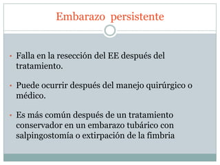 Embarazo persistente


• Falla en la resección del EE después del
 tratamiento.

• Puede ocurrir después del manejo quirúrgico o
 médico.

• Es más común después de un tratamiento
 conservador en un embarazo tubárico con
 salpingostomía o extirpación de la fimbria
 