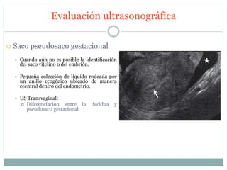Evaluación ultrasonográfica

   Saco pseudosaco gestacional
       Cuando aún no es posible la identificación
        del saco vitelino o del embrión.

       Pequeña colección de líquido rodeada por
        un anillo ecogénico ubicado de manera
        ceentral dentro del endometrio.

       US Transvaginal:
         Diferenciación  entre la     decidua   y
          pseudosaco gestacional
 