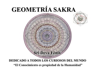 GEOMETRÍA SAKRA 
Sri Deva Fénix 
DEDICADO A TODOS LOS CURIOSOS DEL MUNDO 
“El Conocimiento es propiedad de la Humanidad”  