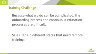 Training Challenge
•

Because what we do can be complicated, the
onboarding process and continuous education
processes are difficult.

•

Sales Reps in different states that need remote
training.

 