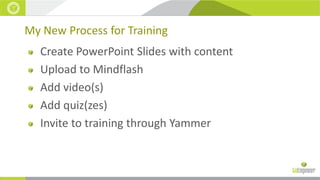 My New Process for Training
Create PowerPoint Slides with content
Upload to Mindflash
Add video(s)
Add quiz(zes)
Invite to training through Yammer

 