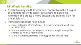 Mindflash Benefits
Create trainings with interactive content to make it easier
to understand, invite users, get reporting based on
retention and create a more customized training plan for
the individual.
Immediate benefits have been:
Faster retention of knowledge – Average scores of 2 week test
up 6% to 92%.
More open time for me to spend time coaching/training – On
average 10 hours a month extra
More accurate/customized training plan for all sales reps

 