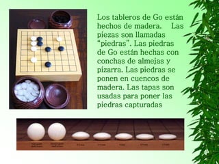 Los tableros de Go están
hechos de madera. Las
piezas son llamadas
“piedras”. Las piedras
de Go están hechas con
conchas de almejas y
pizarra. Las piedras se
ponen en cuencos de
madera. Las tapas son
usadas para poner las
piedras capturadas
 