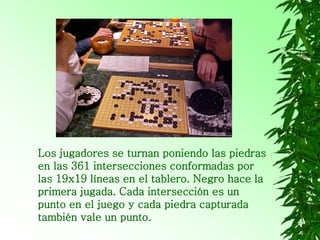 Los jugadores se turnan poniendo las piedras
en las 361 intersecciones conformadas por
las 19x19 líneas en el tablero. Negro hace la
primera jugada. Cada intersección es un
punto en el juego y cada piedra capturada
también vale un punto.
 