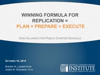 WINNING FORMULA FOR 
REPLICATION = 
PLAN + PREPARE + EXECUTE 
OHIO ALLIANCE FOR PUBLIC CHARTER SCHOOLS 
OCTOBER 16, 2014 
SHERRY A. LAMBERTSON 
JAMES N. GOENNER, PH.D 
 