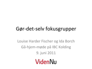 Gør-­‐det-­‐selv	
  fokusgrupper	
  

Louise	
  Harder	
  Fischer	
  og	
  Ida	
  Borch	
  
  Gå-­‐hjem-­‐møde	
  på	
  IBC	
  Kolding	
  	
  
              9.	
  juni	
  2011	
  
 