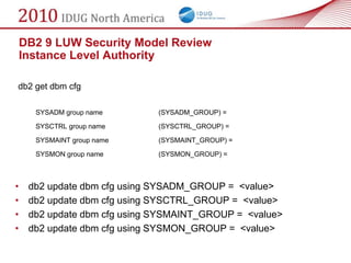 DB2 9 LUW Security Model Review
    Instance Level Authority

db2 get dbm cfg

      SYSADM group name       (SYSADM_GROUP) =

      SYSCTRL group name      (SYSCTRL_GROUP) =

      SYSMAINT group name     (SYSMAINT_GROUP) =

      SYSMON group name       (SYSMON_GROUP) =



•    db2 update dbm cfg using SYSADM_GROUP = <value>
•    db2 update dbm cfg using SYSCTRL_GROUP = <value>
•    db2 update dbm cfg using SYSMAINT_GROUP = <value>
•    db2 update dbm cfg using SYSMON_GROUP = <value>
 