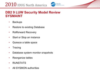DB2 9 LUW Security Model Review
SYSMAINT
 •   Backups

 •   Restore to existing Database

 •   Rollforward Recovery

 •   Start or Stop an instance

 •   Quiesce a table space

 •   Tracing

 •   Database system monitor snapshots

 •   Reorganize tables

 •   RUNSTATS

 •   All SYSMON authorities
 