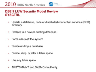 DB2 9 LUW Security Model Review
SYSCTRL

 • Update a database, node or distributed connection services (DCS)
   directory

 • Restore to a new or existing database

 • Force users off the system

 • Create or drop a database

 • Create, drop, or alter a table space

 • Use any table space

 • All SYSMAINT and SYSMON authority
 