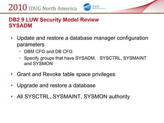 DB2 9 LUW Security Model Review
SYSADM

• Update and restore a database manager configuration
  parameters
   • DBM CFG and DB CFG
   • Specify groups that have SYSADM, SYSCTRL, SYSMAINT
     and SYSMON

• Grant and Revoke table space privileges

• Upgrade and restore a database

• All SYSCTRL, SYSMAINT, SYSMON authority
 