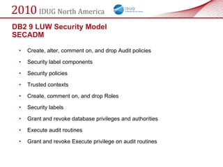 DB2 9 LUW Security Model
SECADM

 •   Create, alter, comment on, and drop Audit policies

 •   Security label components

 •   Security policies

 •   Trusted contexts

 •   Create, comment on, and drop Roles

 •   Security labels

 •   Grant and revoke database privileges and authorities

 •   Execute audit routines

 •   Grant and revoke Execute privilege on audit routines
 