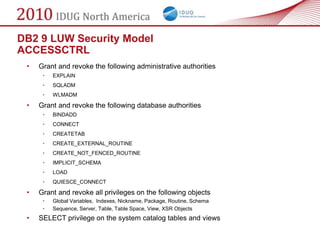 DB2 9 LUW Security Model
ACCESSCTRL
 •   Grant and revoke the following administrative authorities
      •   EXPLAIN
      •   SQLADM
      •   WLMADM

 •   Grant and revoke the following database authorities
      •   BINDADD
      •   CONNECT
      •   CREATETAB
      •   CREATE_EXTERNAL_ROUTINE
      •   CREATE_NOT_FENCED_ROUTINE
      •   IMPLICIT_SCHEMA
      •   LOAD
      •   QUIESCE_CONNECT

 •   Grant and revoke all privileges on the following objects
      •   Global Variables, Indexes, Nickname, Package, Routine, Schema
      •   Sequence, Server, Table, Table Space, View, XSR Objects
 •   SELECT privilege on the system catalog tables and views
 