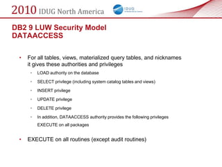 DB2 9 LUW Security Model
DATAACCESS

 •   For all tables, views, materialized query tables, and nicknames
     it gives these authorities and privileges
      •   LOAD authority on the database

      •   SELECT privilege (including system catalog tables and views)

      •   INSERT privilege

      •   UPDATE privilege

      •   DELETE privilege

      •   In addition, DATAACCESS authority provides the following privileges
          EXECUTE on all packages


 •   EXECUTE on all routines (except audit routines)
 